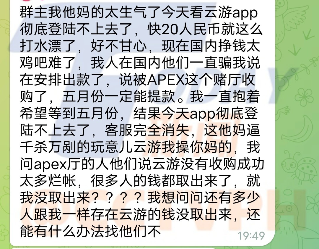 我他妈的太生气了今天看云游app彻底登陆不上去了,快20万人民币就这么打水漂了,好不甘心,现在国内挣钱太鸡吧难了,我人在国内他们一直骗我说在安排出款了,说被APEX这个赌厅收购了,五月份一定能提款。我一直抱着希望等到五月份,结果今天app彻底登陆不上去了,客服完全消失,这他妈逼千杀万剐的玩意儿云游我操你妈的,我问apex厅的人他们说云游没有收购成功太多烂帐,很多人的钱都取出来了,就我没取出来????我想问问还有多少人跟我一样存在云游的钱没取出来,还能有什么办法找他们不